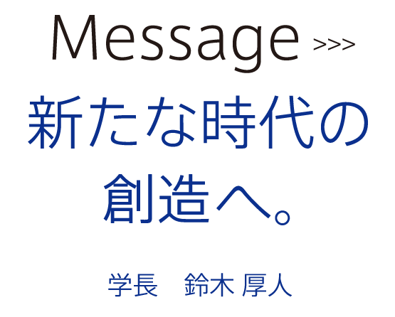 Message02新たな時代の創造へ。学長鈴木厚人