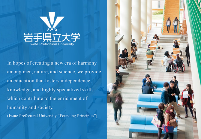 In hopes of creating a new era of harmony among men, nature, and science, we provide an education that fosters independence, knowledge, and highly specialized skills which contribute to the enrichment of humanity and society. (Iwate Prefectural University “Founding Principles”)