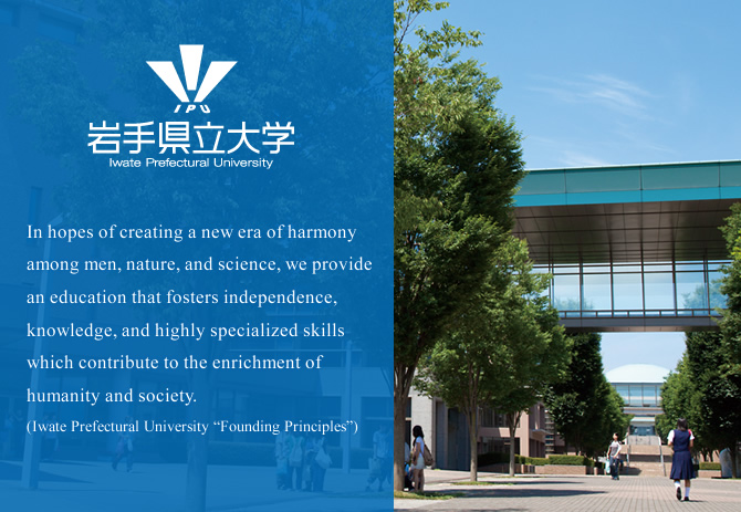 In hopes of creating a new era of harmony among men, nature, and science, we provide an education that fosters independence, knowledge, and highly specialized skills which contribute to the enrichment of humanity and society.(Iwate Prefectural University “Founding Principles”)