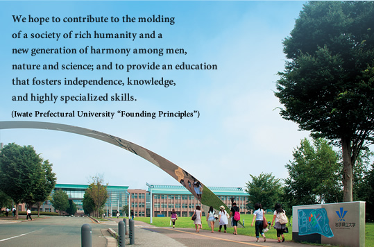 We hope to contribute to the molding of a society of rich humanity and a new generation of harmony among men, nature and science; and to provide an education that fosters independence, knowledge, and highly specialized skills.(Iwate Prefectural University “Founding Principles”)