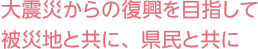 大震災からの復興を目指して 被災地と共に、県民と共に