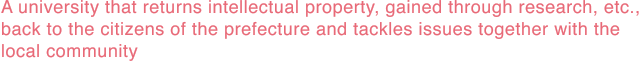 A university that returns intellectual property, gained through research, etc., back to the citizens of the prefecture and tackles issues together with the local community