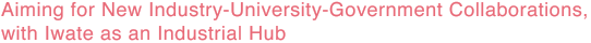 Aiming for New Industry-University-Government Collaborations,  with Iwate as an Industrial Hub