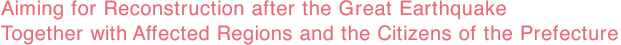 Aiming for Reconstruction after the Great Earthquake Together with Affected Regions and the Citizens of the Prefecture