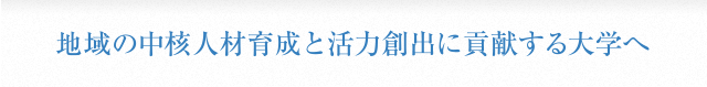 地域の中核人材育成と活力創出に貢献する大学へ