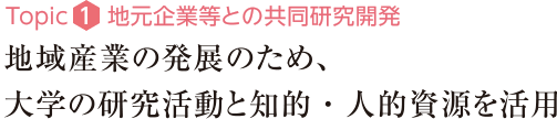 Topic1：地元企業等との共同研究開発　地域産業の発展のため、大学の研究活動と知的・人的資源を活用