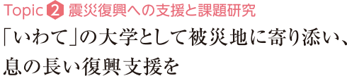 Topic2：震災復興への支援と課題研究　「いわて」の大学として被災地に寄り添い、息の長い復興支援を