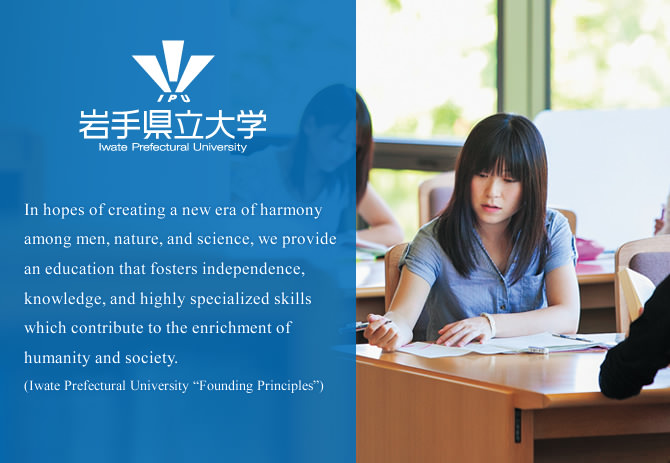 In hopes of creating a new era of harmony among men, nature, and science, we provide an education that fosters independence, knowledge, and highly specialized skills which contribute to the enrichment of humanity and society.(Iwate Prefectural University “Founding Principles”)