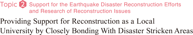 Topic2：Support for the Earthquake Disaster Reconstruction Efforts and Research of Reconstruction Issues. Providing Support for Reconstruction as a Local University by Closely Bonding With Disaster Stricken Areas