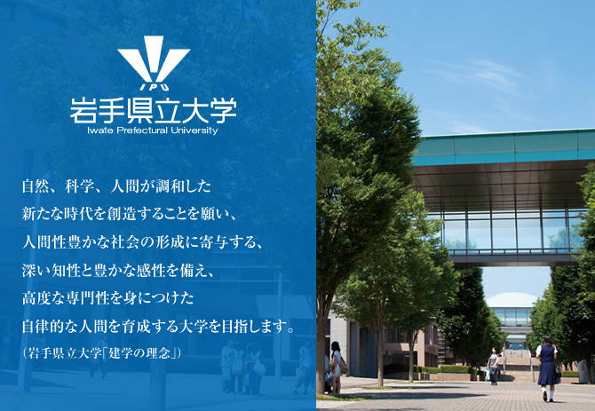 自然、科学、人間が調和した新たな時代を創造することを願い、人間性豊かな社会の形成に寄与する、深い知性と豊かな感性を備え、高度な専門性を身につけた自律的な人間を育成する大学を目指します。（岩手県立大学「建学の理念」）