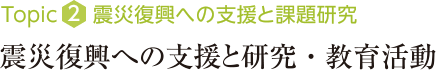 Topic2：震災復興への支援と課題研究 震災復興への支援と研究・教育活動