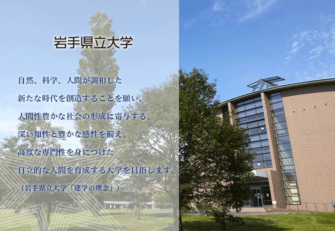 自然、科学、人間が調和した新たな時代を創造することを願い、人間性豊かな社会の形成に寄与する、深い知性と豊かな感性を備え、高度な専門性を身につけた自律的な人間を育成する大学を目指します。（岩手県立大学「建学の理念」）