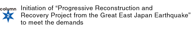 column2：Initiation of “Progressive Reconstruction and Recovery Project from 2 the Great East Japan Earthquake” to meet the demands