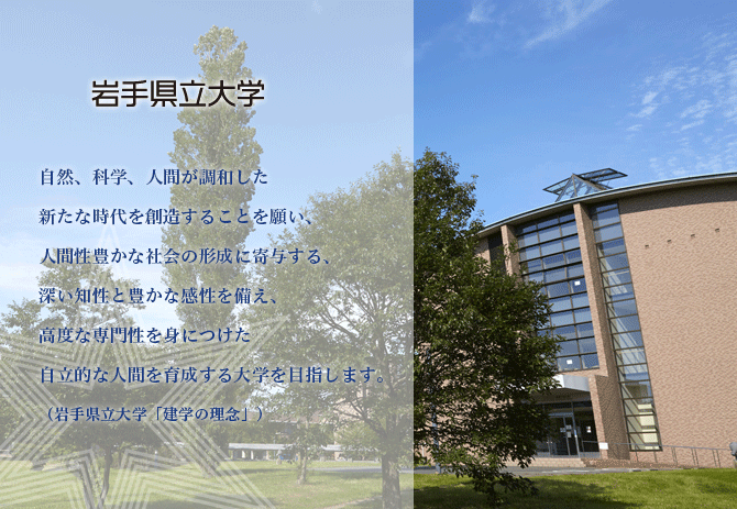 自然、科学、人間が調和した新たな時代を創造することを願い、人間性豊かな社会の形成に寄与する、深い知性と豊かな感性を備え、高度な専門性を身につけた自律的な人間を育成する大学を目指します。（岩手県立大学「建学の理念」）