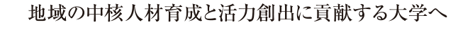 地域の中核人材育成と活力創出に貢献する大学へ