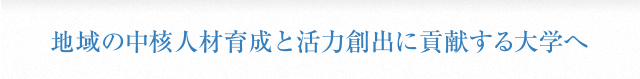 地域の中核人材育成と活力創出に貢献する大学へ