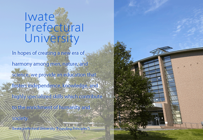 In hopes of creating a new era of harmony among men, nature, and science, we provide an education that fosters independence, knowledge, and highly specialized skills which contribute to the enrichment of humanity and society.(Iwate Prefectural University “Founding Principles”)