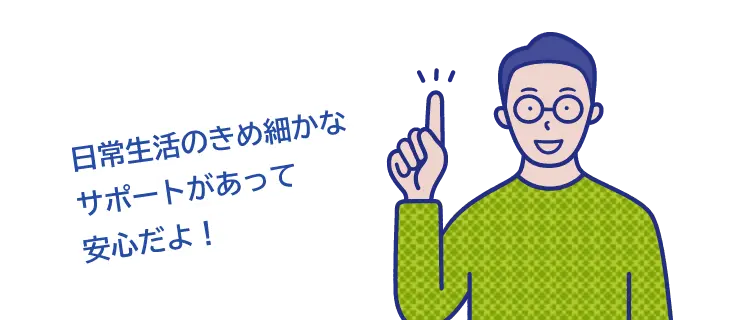 日常生活のきめ細やかなサーポートがあって安心だよ！”