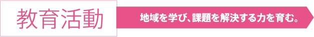 教育活動 地域を学び、課題を解決する力を育む。