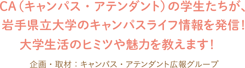 CA(キャンパス・アテンダント)の学生たちが、岩手県立大学のキャンパスライフ情報を発信!大学生活のヒミツや魅力を教えます!企画・取材:キャンパス・アテンダント広報グループ