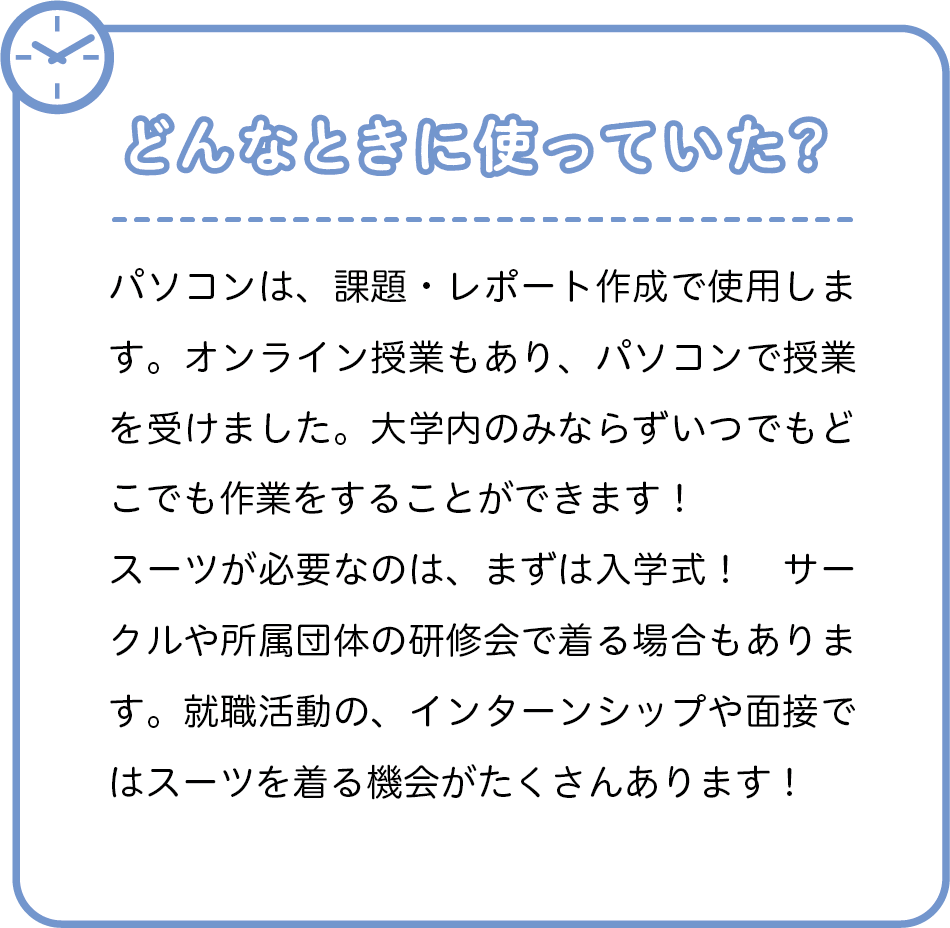 どんなときに使っていた？　パソコンは、課題・レポート作成で使用します。オンライン授業もあり、パソコンで授業を受けました。大学内のみならずいつでもどこでも作業をすることができます！スーツが必要なのは、まずは入学式！　サークルや所属団体の研修会で着る場合もあります。就職活動の、インターンシップや面接ではスーツを着る機会がたくさんあります！