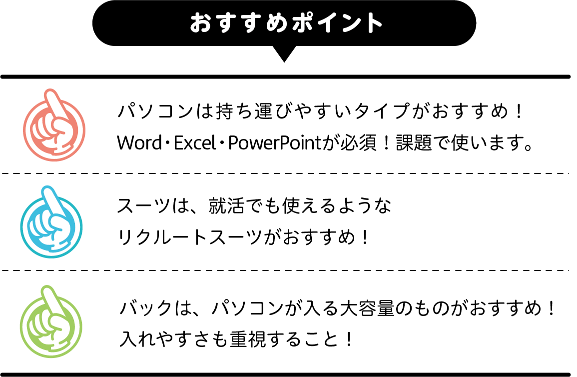 おパソコンは持ち運びやすいタイプが
おすすめ！　Word・Excel・PowerPointが必須！課題で使います。　スーツは、就活でも使えるようなリクルートスーツがおすすめ！　バックは、パソコンが入る大容量のものがおすすめ！入れやすさも重視すること！